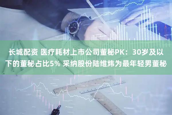 长城配资 医疗耗材上市公司董秘PK：30岁及以下的董秘占比5% 采纳股份陆维炜为最年轻男董秘