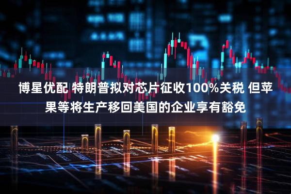 博星优配 特朗普拟对芯片征收100%关税 但苹果等将生产移回美国的企业享有豁免