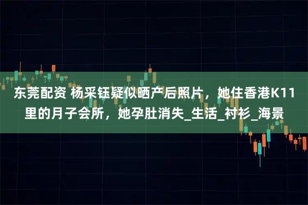 东莞配资 杨采钰疑似晒产后照片，她住香港K11里的月子会所，她孕肚消失_生活_衬衫_海景