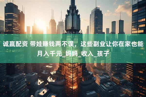 诚赢配资 带娃赚钱两不误，这些副业让你在家也能月入千元_妈妈_收入_孩子