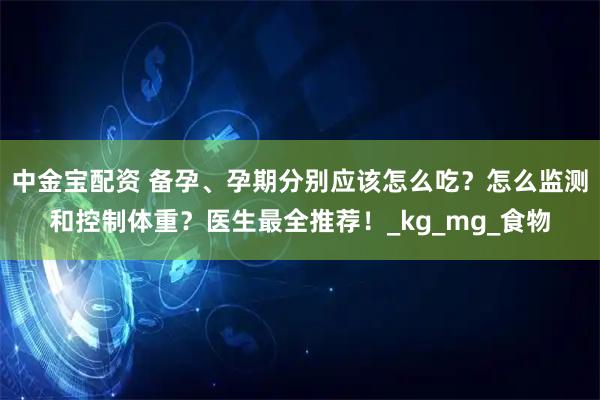 中金宝配资 备孕、孕期分别应该怎么吃？怎么监测和控制体重？医生最全推荐！_kg_mg_食物