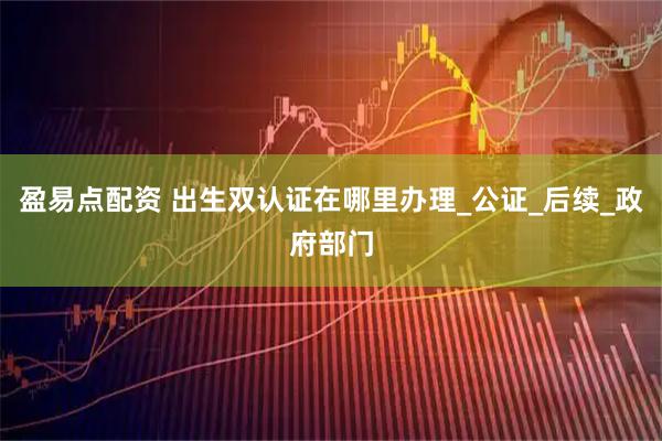 盈易点配资 出生双认证在哪里办理_公证_后续_政府部门