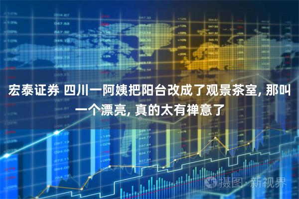 宏泰证券 四川一阿姨把阳台改成了观景茶室, 那叫一个漂亮, 真的太有禅意了