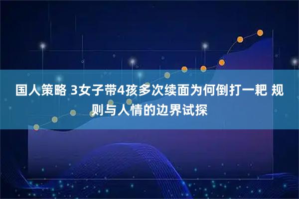 国人策略 3女子带4孩多次续面为何倒打一耙 规则与人情的边界试探