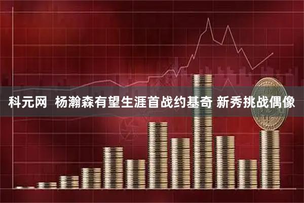 科元网  杨瀚森有望生涯首战约基奇 新秀挑战偶像