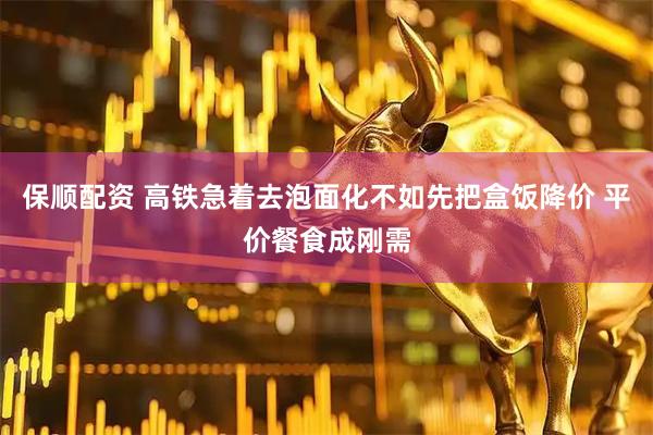 保顺配资 高铁急着去泡面化不如先把盒饭降价 平价餐食成刚需