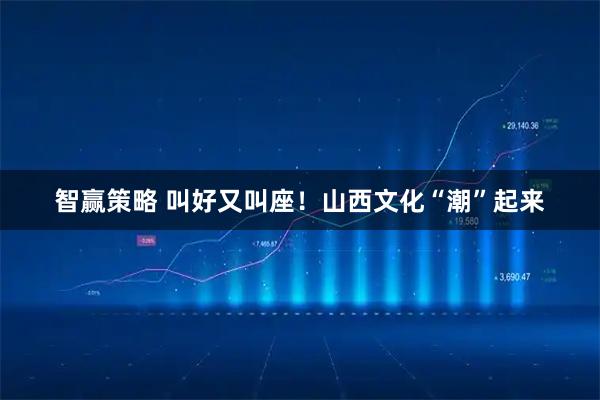 智赢策略 叫好又叫座！山西文化“潮”起来