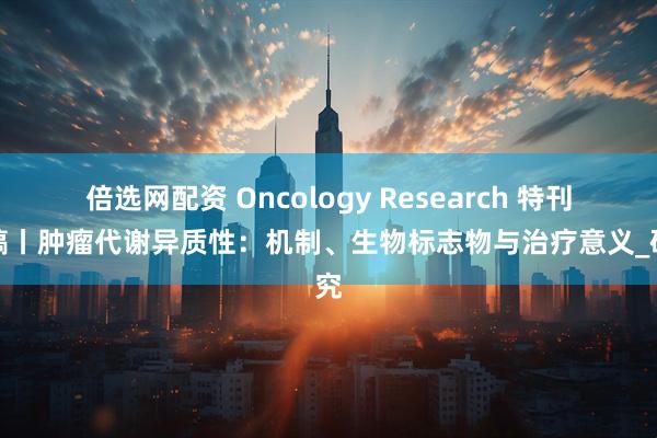 倍选网配资 Oncology Research 特刊征稿丨肿瘤代谢异质性：机制、生物标志物与治疗意义_研究