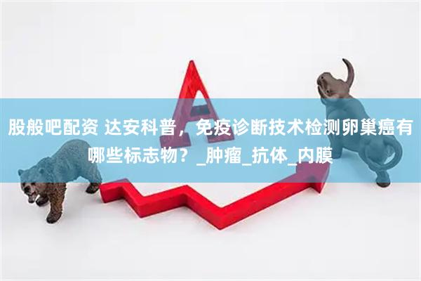 股般吧配资 达安科普，免疫诊断技术检测卵巢癌有哪些标志物？_肿瘤_抗体_内膜