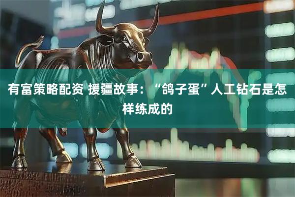 有富策略配资 援疆故事：“鸽子蛋”人工钻石是怎样练成的