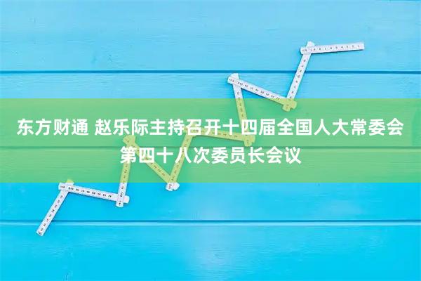 东方财通 赵乐际主持召开十四届全国人大常委会第四十八次委员长会议