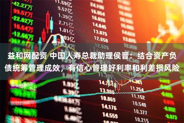 益和网配资 中国人寿总裁助理侯晋：结合资产负债统筹管理成效，有信心管理好利率和利差损风险