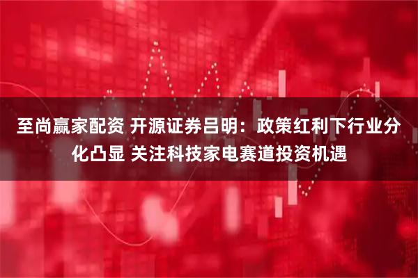 至尚赢家配资 开源证券吕明：政策红利下行业分化凸显 关注科技家电赛道投资机遇