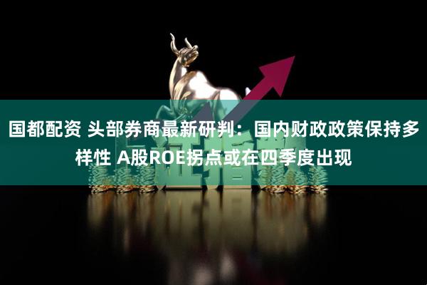 国都配资 头部券商最新研判：国内财政政策保持多样性 A股ROE拐点或在四季度出现