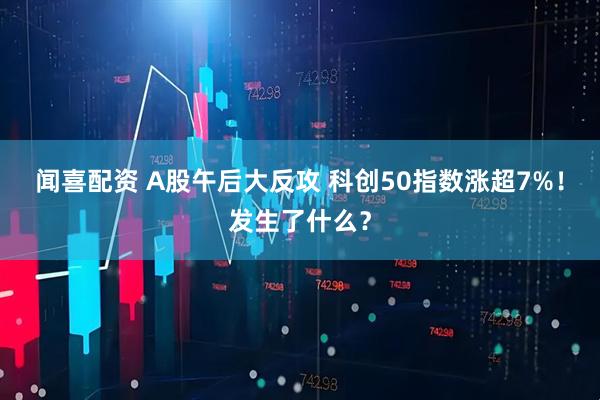 闻喜配资 A股午后大反攻 科创50指数涨超7%！发生了什么？
