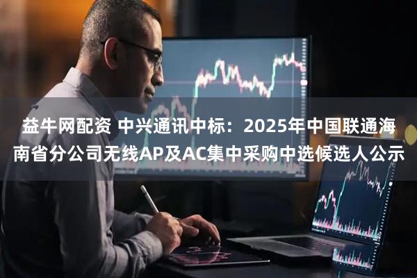 益牛网配资 中兴通讯中标：2025年中国联通海南省分公司无线AP及AC集中采购中选候选人公示