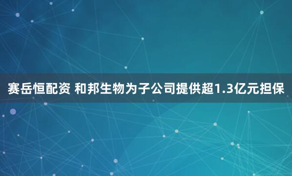 赛岳恒配资 和邦生物为子公司提供超1.3亿元担保