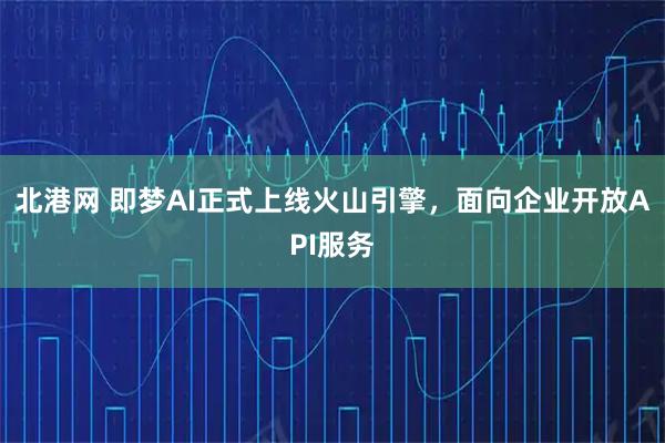 北港网 即梦AI正式上线火山引擎，面向企业开放API服务