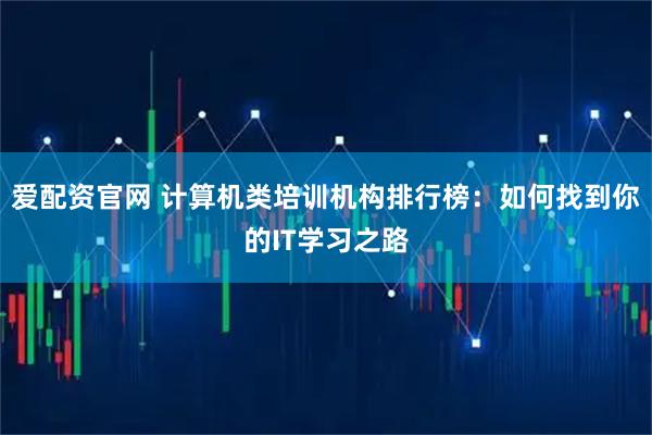 爱配资官网 计算机类培训机构排行榜：如何找到你的IT学习之路