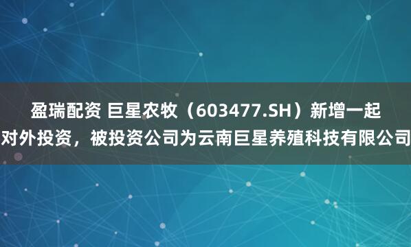 盈瑞配资 巨星农牧（603477.SH）新增一起对外投资，被投资公司为云南巨星养殖科技有限公司