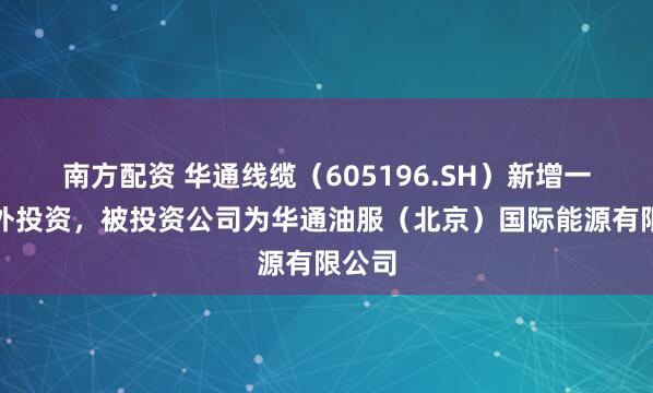 南方配资 华通线缆（605196.SH）新增一起对外投资，被投资公司为华通油服（北京）国际能源有限公司
