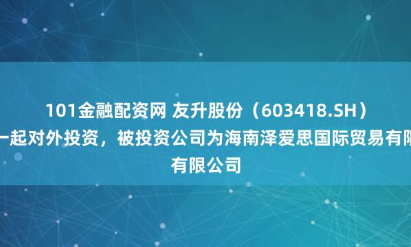 101金融配资网 友升股份（603418.SH）新增一起对外投资，被投资公司为海南泽爱思国际贸易有限公司