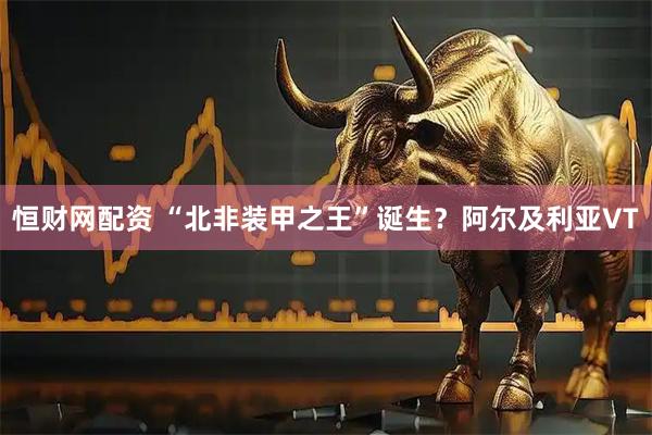 恒财网配资 “北非装甲之王”诞生？阿尔及利亚VT
