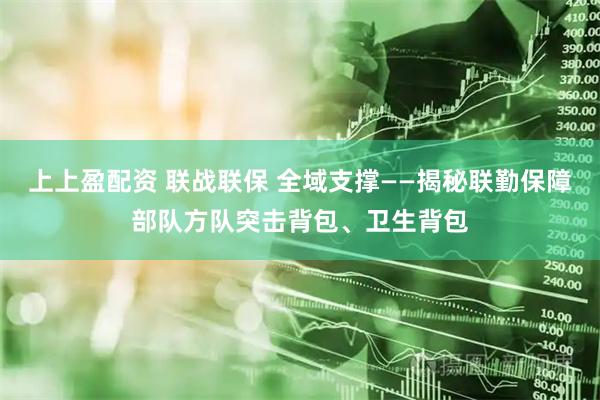 上上盈配资 联战联保 全域支撑——揭秘联勤保障部队方队突击背包、卫生背包