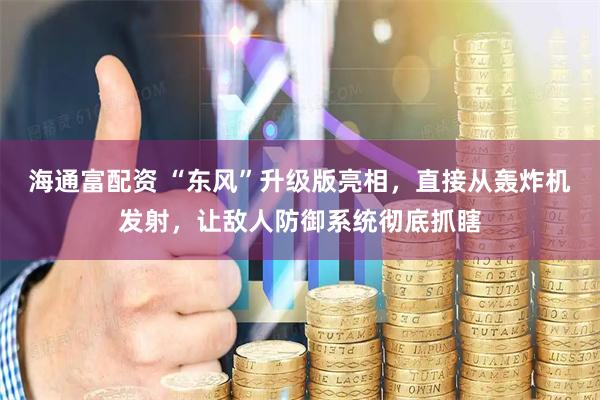 海通富配资 “东风”升级版亮相，直接从轰炸机发射，让敌人防御系统彻底抓瞎