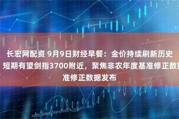 长宏网配资 9月9日财经早餐：金价持续刷新历史高位，短期有望剑指3700附近，聚焦非农年度基准修正数据发布