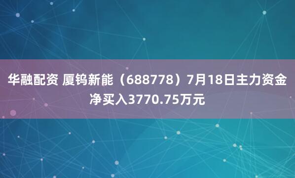 华融配资 厦钨新能（688778）7月18日主力资金净买入3770.75万元