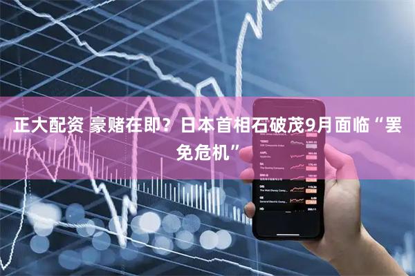 正大配资 豪赌在即？日本首相石破茂9月面临“罢免危机”