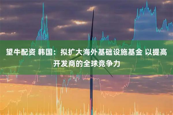 望牛配资 韩国：拟扩大海外基础设施基金 以提高开发商的全球竞争力