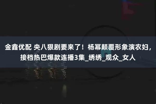 金鑫优配 央八狠剧要来了！杨幂颠覆形象演农妇，接档热巴爆款连播3集_绣绣_观众_女人