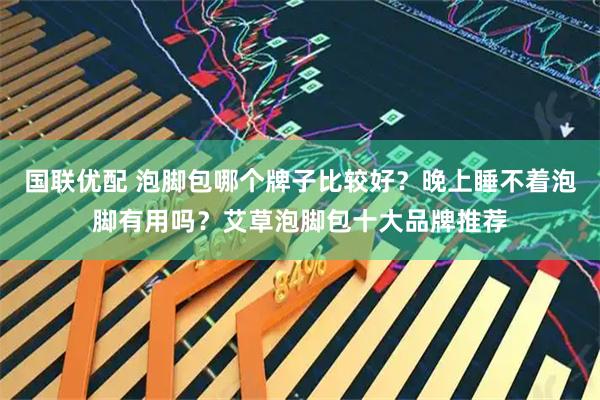 国联优配 泡脚包哪个牌子比较好？晚上睡不着泡脚有用吗？艾草泡脚包十大品牌推荐