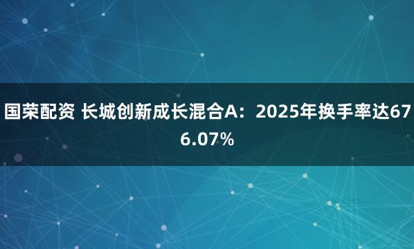 国荣配资 长城创新成长混合A：2025年换手率达676.07%