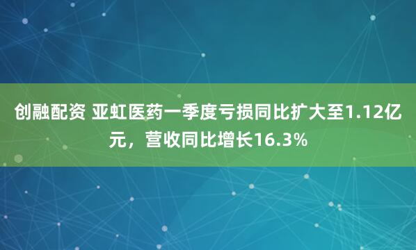 创融配资 亚虹医药一季度亏损同比扩大至1.12亿元，营收同比增长16.3%