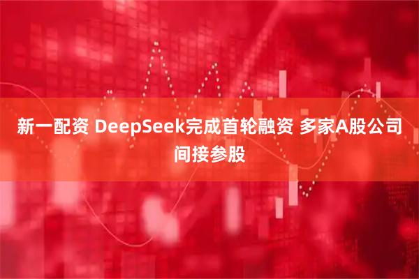 新一配资 DeepSeek完成首轮融资 多家A股公司间接参股
